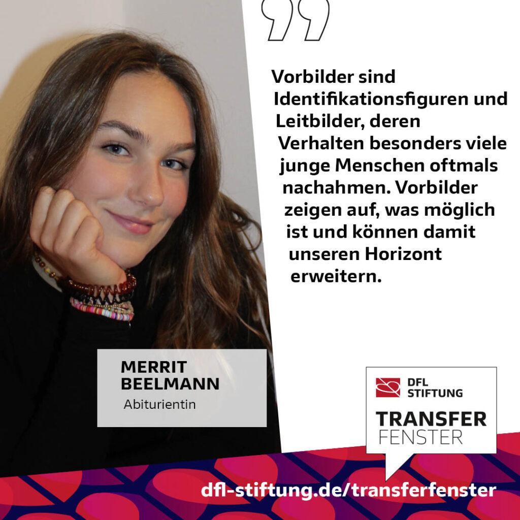 Nahaufnahme der jungen Frau Merrit Beelmann, Abiturientin, mit leichtem Lächeln. Daneben Zitat: "Vorbilder sind Identifikationsfiguren und Leitbilder, deren Verhalten besonders junge Menschen oftmals nachahmen. Vorbilder zeigen auf, was möglich ist und können damit unseren Horizont erweitern." Im unteren Bereich das Logo der DFL Stiftung und der Schriftzug "TRANSFERFENSTER".